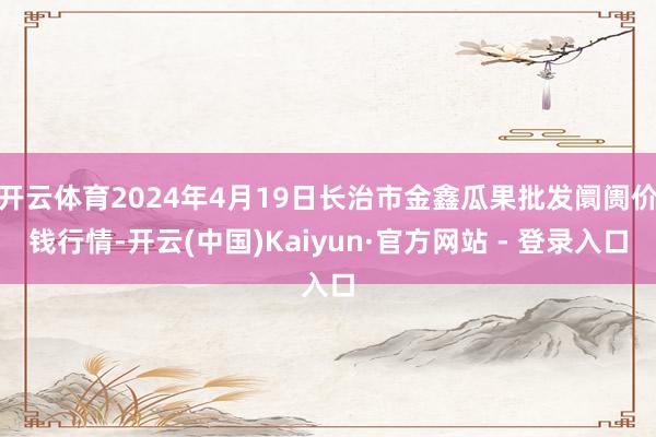 开云体育2024年4月19日长治市金鑫瓜果批发阛阓价钱行情-开云(中国)Kaiyun·官方网站 - 登录入口