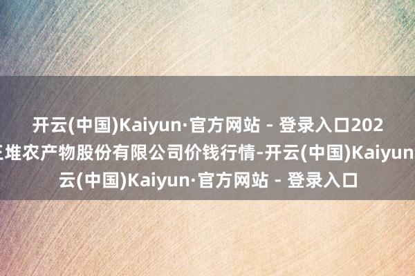 开云(中国)Kaiyun·官方网站 - 登录入口2024年4月19日长沙马王堆农产物股份有限公司价钱行情-开云(中国)Kaiyun·官方网站 - 登录入口