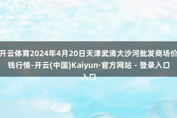 开云体育2024年4月20日天津武清大沙河批发商场价钱行情-开云(中国)Kaiyun·官方网站 - 登录入口