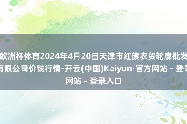 欧洲杯体育2024年4月20日天津市红旗农贸轮廓批发市集有限公司价钱行情-开云(中国)Kaiyun·官方网站 - 登录入口