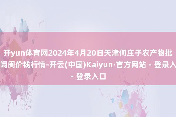 开yun体育网2024年4月20日天津何庄子农产物批发阛阓价钱行情-开云(中国)Kaiyun·官方网站 - 登录入口