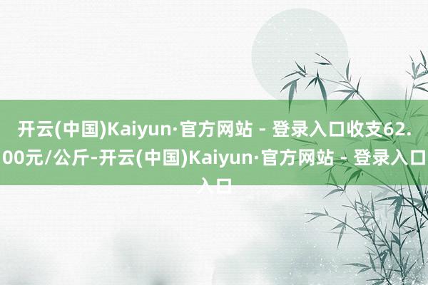 开云(中国)Kaiyun·官方网站 - 登录入口收支62.00元/公斤-开云(中国)Kaiyun·官方网站 - 登录入口