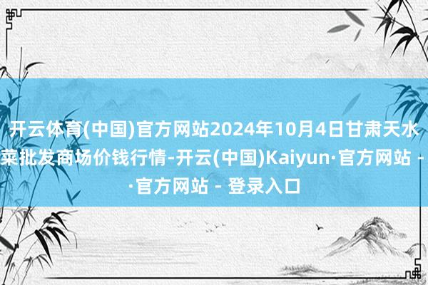 开云体育(中国)官方网站2024年10月4日甘肃天水市瀛池果菜批发商场价钱行情-开云(中国)Kaiyun·官方网站 - 登录入口