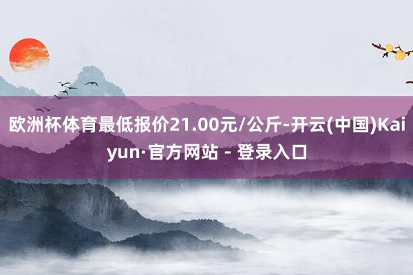 欧洲杯体育最低报价21.00元/公斤-开云(中国)Kaiyun·官方网站 - 登录入口