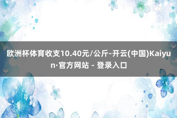 欧洲杯体育收支10.40元/公斤-开云(中国)Kaiyun·官方网站 - 登录入口