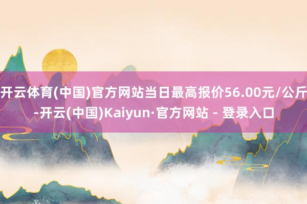 开云体育(中国)官方网站当日最高报价56.00元/公斤-开云(中国)Kaiyun·官方网站 - 登录入口