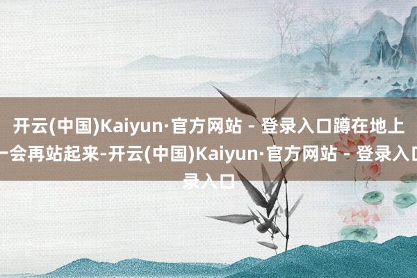 开云(中国)Kaiyun·官方网站 - 登录入口蹲在地上一会再站起来-开云(中国)Kaiyun·官方网站 - 登录入口