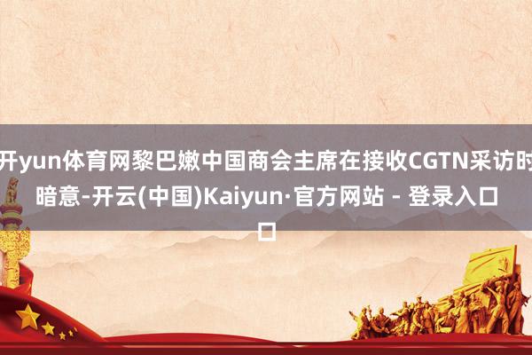 开yun体育网黎巴嫩中国商会主席在接收CGTN采访时暗意-开云(中国)Kaiyun·官方网站 - 登录入口