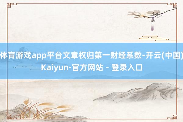 体育游戏app平台文章权归第一财经系数-开云(中国)Kaiyun·官方网站 - 登录入口