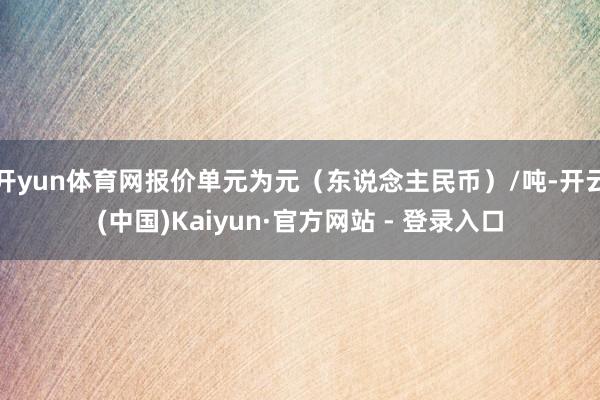 开yun体育网报价单元为元（东说念主民币）/吨-开云(中国)Kaiyun·官方网站 - 登录入口