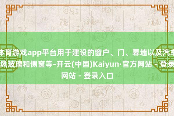 体育游戏app平台用于建设的窗户、门、幕墙以及汽车的挡风玻璃和侧窗等-开云(中国)Kaiyun·官方网站 - 登录入口