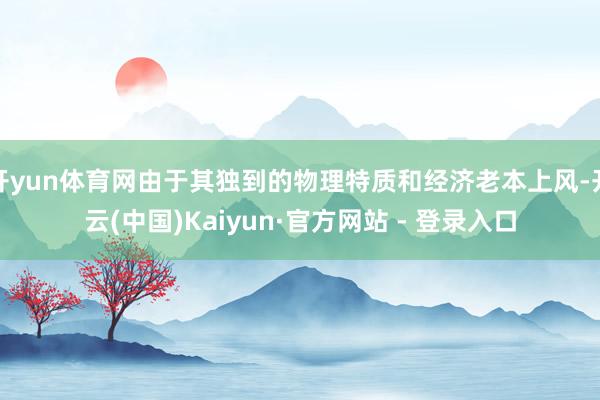 开yun体育网由于其独到的物理特质和经济老本上风-开云(中国)Kaiyun·官方网站 - 登录入口