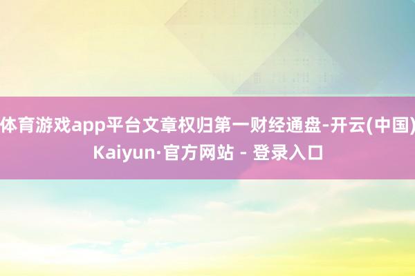 体育游戏app平台文章权归第一财经通盘-开云(中国)Kaiyun·官方网站 - 登录入口