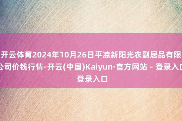 开云体育2024年10月26日平凉新阳光农副居品有限公司价钱行情-开云(中国)Kaiyun·官方网站 - 登录入口