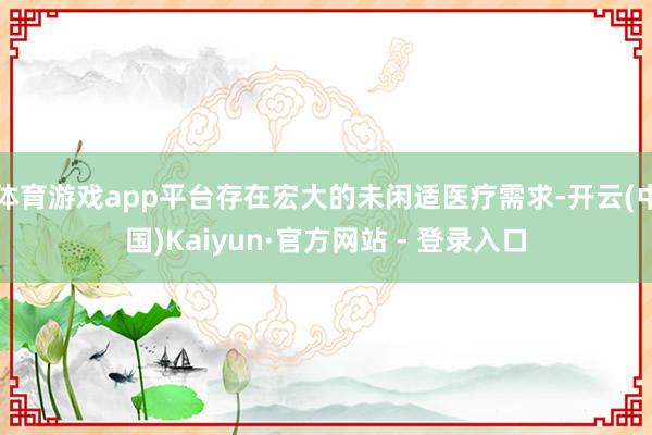 体育游戏app平台存在宏大的未闲适医疗需求-开云(中国)Kaiyun·官方网站 - 登录入口