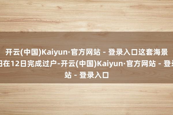 开云(中国)Kaiyun·官方网站 - 登录入口这套海景房照旧在12日完成过户-开云(中国)Kaiyun·官方网站 - 登录入口