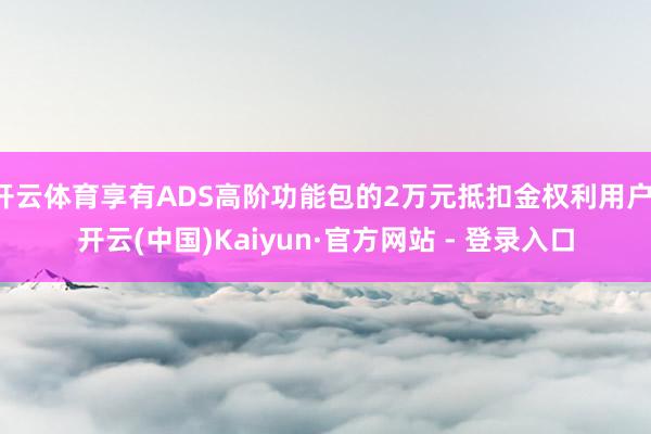 开云体育享有ADS高阶功能包的2万元抵扣金权利用户-开云(中国)Kaiyun·官方网站 - 登录入口