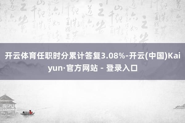 开云体育任职时分累计答复3.08%-开云(中国)Kaiyun